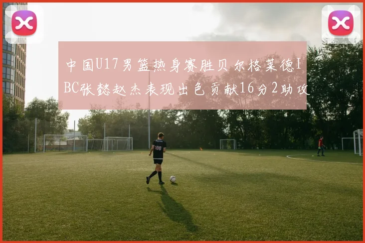 中国U17男篮热身赛胜贝尔格莱德IBC张懿赵杰表现出色贡献16分2助攻2抢断