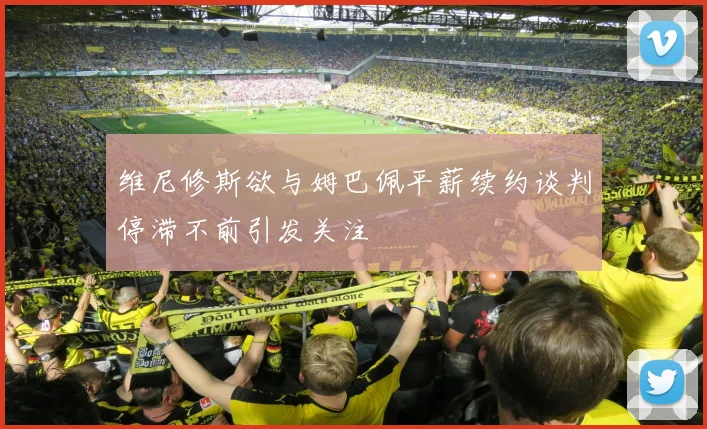 维尼修斯欲与姆巴佩平薪续约谈判停滞不前引发关注