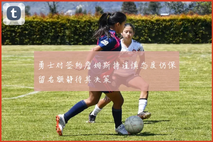 勇士对签约詹姆斯持谨慎态度仍保留名额静待其决策