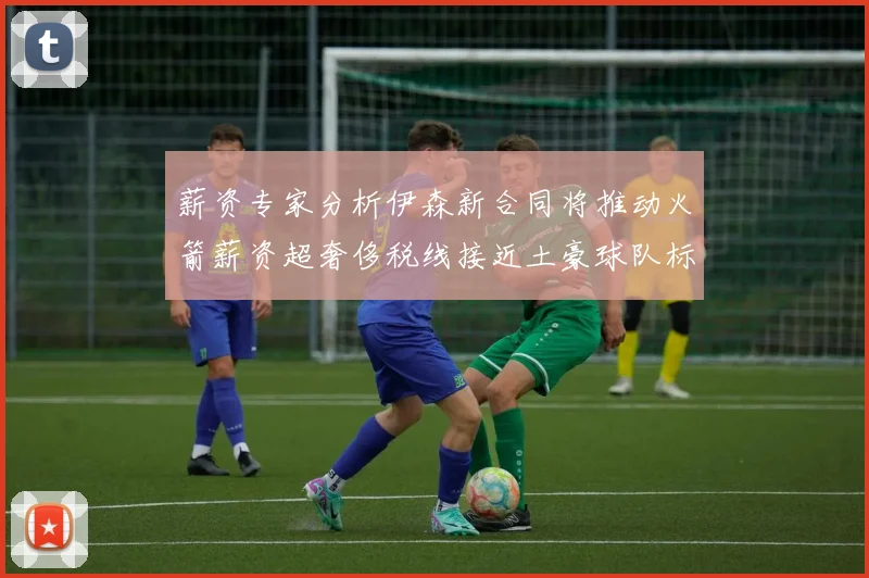 薪资专家分析伊森新合同将推动火箭薪资超奢侈税线接近土豪球队标准