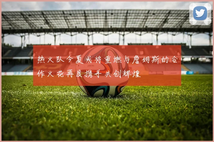 热火队今夏或将重燃与詹姆斯的合作火花再度携手共创辉煌