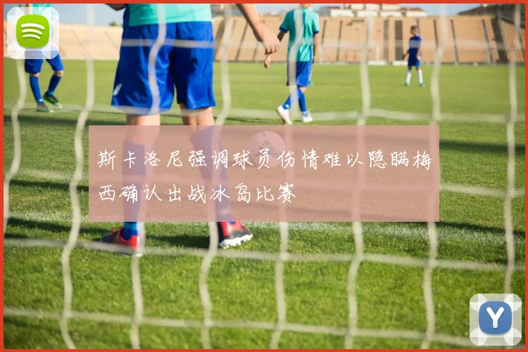 斯卡洛尼强调球员伤情难以隐瞒梅西确认出战冰岛比赛