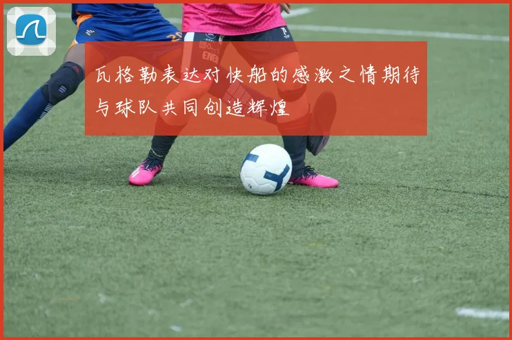 瓦格勒表达对快船的感激之情期待与球队共同创造辉煌