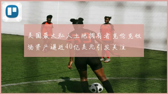 美国最大私人土地拥有者克伦克牧场资产逼近40亿美元引发关注