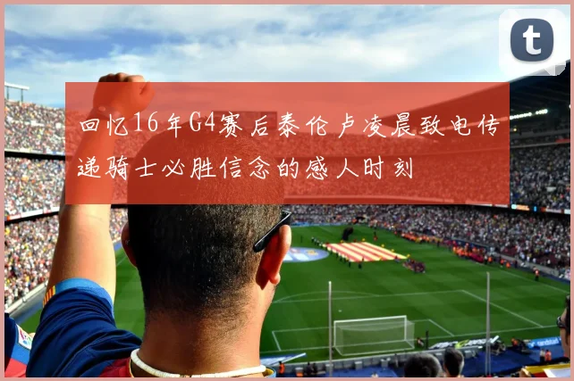 回忆16年G4赛后泰伦卢凌晨致电传递骑士必胜信念的感人时刻