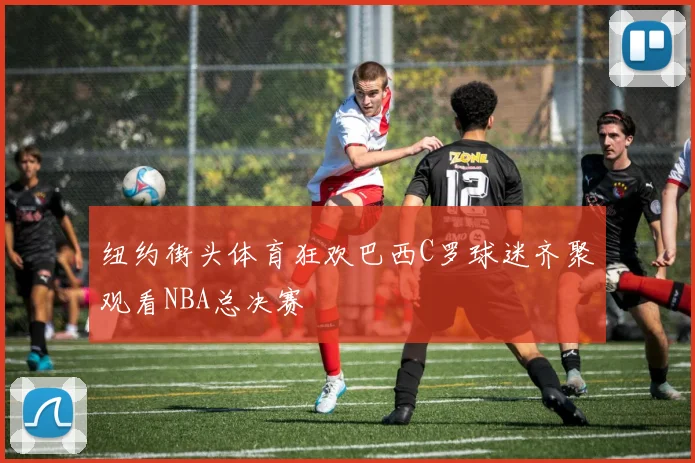 纽约街头体育狂欢巴西C罗球迷齐聚观看NBA总决赛