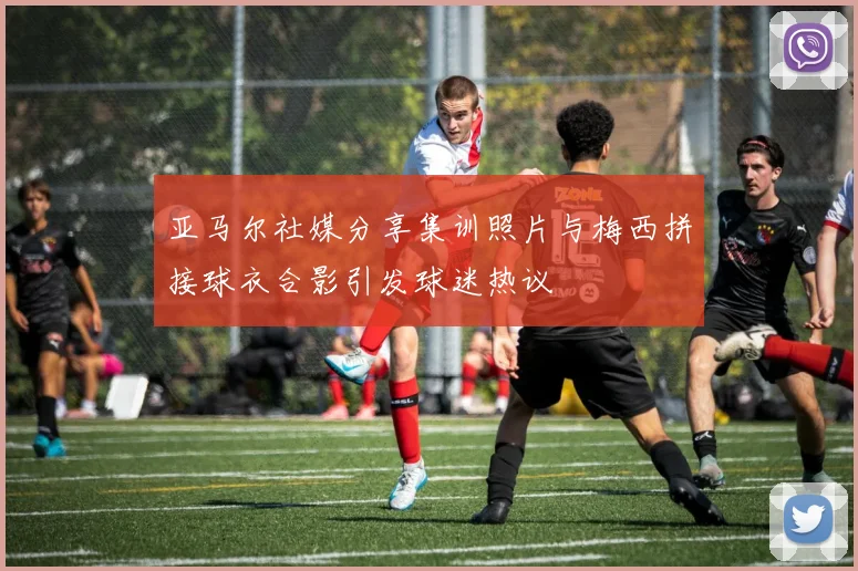 亚马尔社媒分享集训照片与梅西拼接球衣合影引发球迷热议
