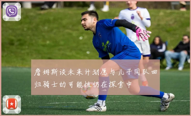 詹姆斯谈未来计划愿与儿子同队回归骑士的可能性仍在探索中
