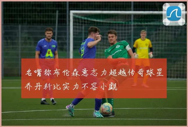 名嘴称布伦森意志力超越传奇球星乔丹科比实力不容小觑