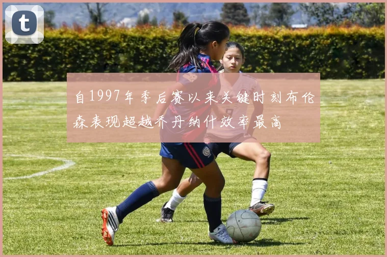 自1997年季后赛以来关键时刻布伦森表现超越乔丹纳什效率最高