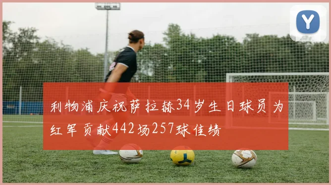 利物浦庆祝萨拉赫34岁生日球员为红军贡献442场257球佳绩
