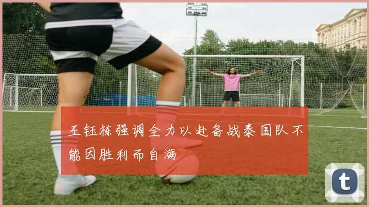王钰栋强调全力以赴备战泰国队不能因胜利而自满