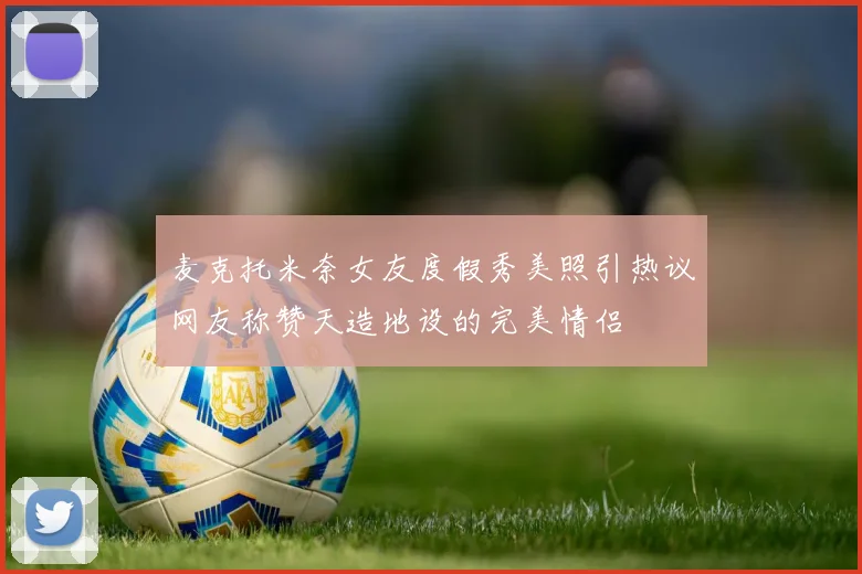 麦克托米奈女友度假秀美照引热议网友称赞天造地设的完美情侣