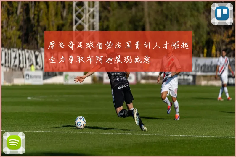 摩洛哥足球借势法国青训人才崛起全力争取布阿迪展现诚意