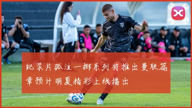 纪录片孤注一掷系列将推出曼联篇章预计明夏精彩上线播出