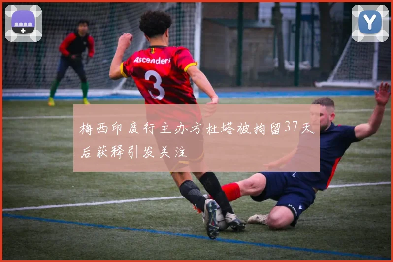 梅西印度行主办方杜塔被拘留37天后获释引发关注