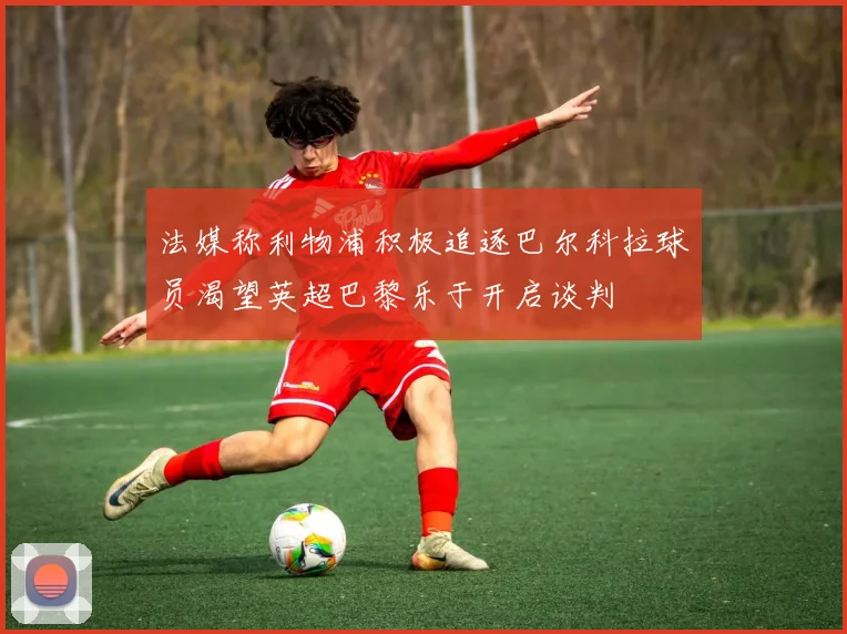 法媒称利物浦积极追逐巴尔科拉球员渴望英超巴黎乐于开启谈判