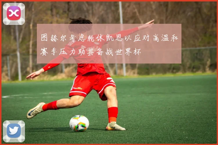 图赫尔考虑轮休凯恩以应对高温和赛季压力助其备战世界杯