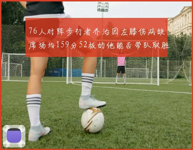 76人对阵步行者乔治因左膝伤病缺席场均159分52板的他能否带队取胜