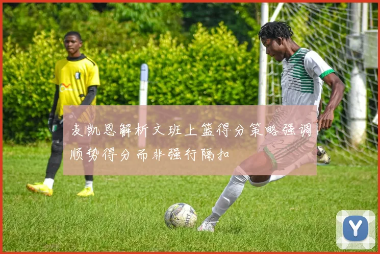 麦凯恩解析文班上篮得分策略强调顺势得分而非强行隔扣