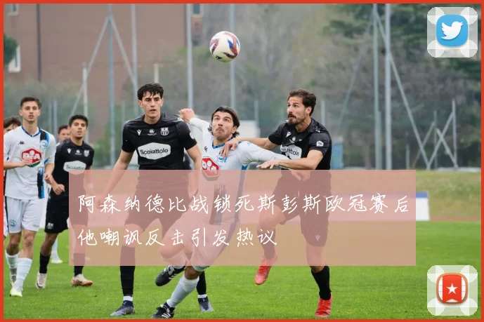 阿森纳德比战锁死斯彭斯欧冠赛后他嘲讽反击引发热议